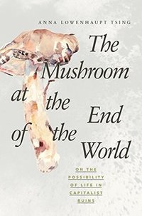 The Mushroom at the End of the World: On the Possibility of Life in Capitalist Ruins (Princeton University Press 2015)